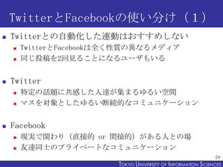TwitterFacebookʹ֤
?   TwitterȤԄӻBӤϤᤷʤ
    ?   TwitterFacebookȫ|ήʤǥ
    ?   ͬͶ2Ҋ뤳Ȥˤʤ`⤤


?   Twitter
    ?   ضԒ}˹Ф_ޤ뤤g
    ?   ޥȤ뤤ϾAĤʥߥ˥`


?   Facebook
    ?   Fgvֱ꣨ӵ or gӵģˤȤΈ
    ?   _ͬʿΥץ饤٩`Ȥʥߥ˥`
                                                               24
                         TOKYO UNIVERSITY OF ITOKYO JOHO USCIENCES
                                              NFORMATION NIVERSITY
 