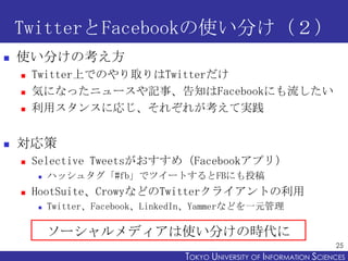 TwitterFacebookʹ֤
?   ʹ֤ο
    ?   TwitterϤǤΤȡTwitter
    ?   ݤˤʤä˥`ӛ¡֪Facebookˤ
    ?   å󥹤ˏꤸ줾줬ƌg


?   
    ?   Selective TweetsᣨFacebookץ꣩
        ?   ϥå奿#fbǥĥ`ȤFBˤͶ
    ?   HootSuiteCrowyʤɤTwitter饤Ȥ
        ?   TwitterFacebookLinkedInYammerʤɤһԪ

            `ǥʹ֤Εr
                                                                        25
                                  TOKYO UNIVERSITY OF ITOKYO JOHO USCIENCES
                                                       NFORMATION NIVERSITY
 