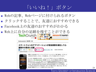 「いいね！」ボタン
   Webの記事、Webページに付けられるボタン
   クリックすることで、友達におすすめできる
   Facebook上の友達のおすすめがわかる
   Web上に自分の足跡を残すことができる




                                                       24
                 TOKYO UNIVERSITY OF ITOKYO JOHO USCIENCES
                                      NFORMATION NIVERSITY
 