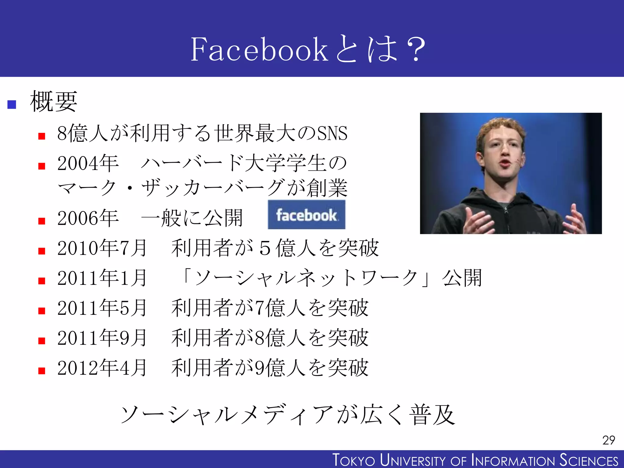 Facebookとは？
   概要
       8億人が利用する世界最大のSNS
       2004年 ハーバード大学学生の
        マーク・ザッカーバーグが創業
       2006年 一般に公開
       2010年7月 利用者が５億人を突破
       2011年1月 「ソーシャルネットワーク」公開
       2011年5月 利用者が7億人を突破
       2011年9月 利用者が8億人を突破
       2012年4月 利用者が9億人を突破

           ソーシャルメディアが広く普及
                                                            29
                      TOKYO UNIVERSITY OF ITOKYO JOHO USCIENCES
                                           NFORMATION NIVERSITY
 