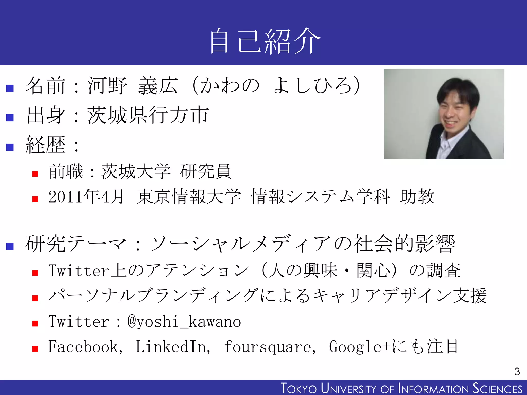自己紹介
   名前：河野 義広（かわの よしひろ）
   出身：茨城県行方市
   経歴：
       前職：茨城大学 研究員
       2011年4月 東京情報大学 情報システム学科 助教

   研究テーマ：ソーシャルメディアの社会的影響
       Twitter上のアテンション（人の興味・関心）の調査
       パーソナルブランディングによるキャリアデザイン支援
       Twitter：@yoshi_kawano
       Facebook, LinkedIn, foursquare, Google+にも注目
                                                                     3
                              TOKYO UNIVERSITY OF ITOKYO JOHO USCIENCES
                                                   NFORMATION NIVERSITY
 
