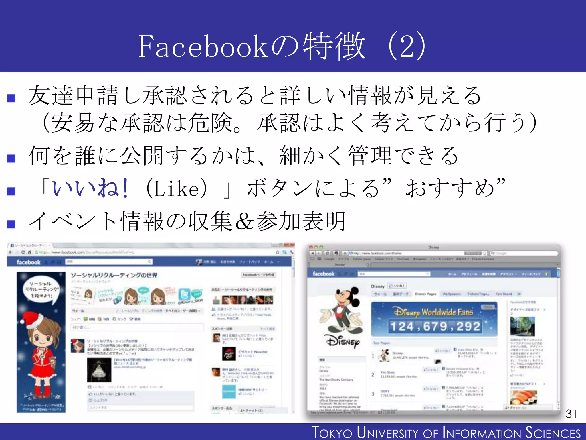 Facebookの特徴（2）
   友達申請し承認されると詳しい情報が見える
    （安易な承認は危険。承認はよく考えてから行う）
   何を誰に公開するかは、細かく管理できる
   「いいね!（Like）」ボタンによる”おすすめ”
   イベント情報の収集＆参加表明




                                                       31
                 TOKYO UNIVERSITY OF ITOKYO JOHO USCIENCES
                                      NFORMATION NIVERSITY
 