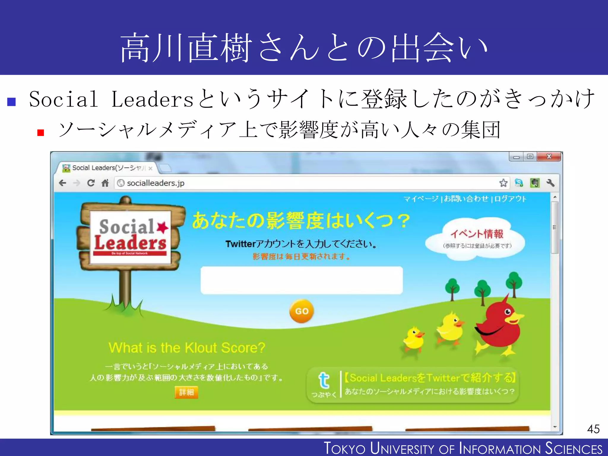高川直樹さんとの出会い
   Social Leadersというサイトに登録したのがきっかけ
       ソーシャルメディア上で影響度が高い人々の集団




                                                           45
                     TOKYO UNIVERSITY OF ITOKYO JOHO USCIENCES
                                          NFORMATION NIVERSITY
 