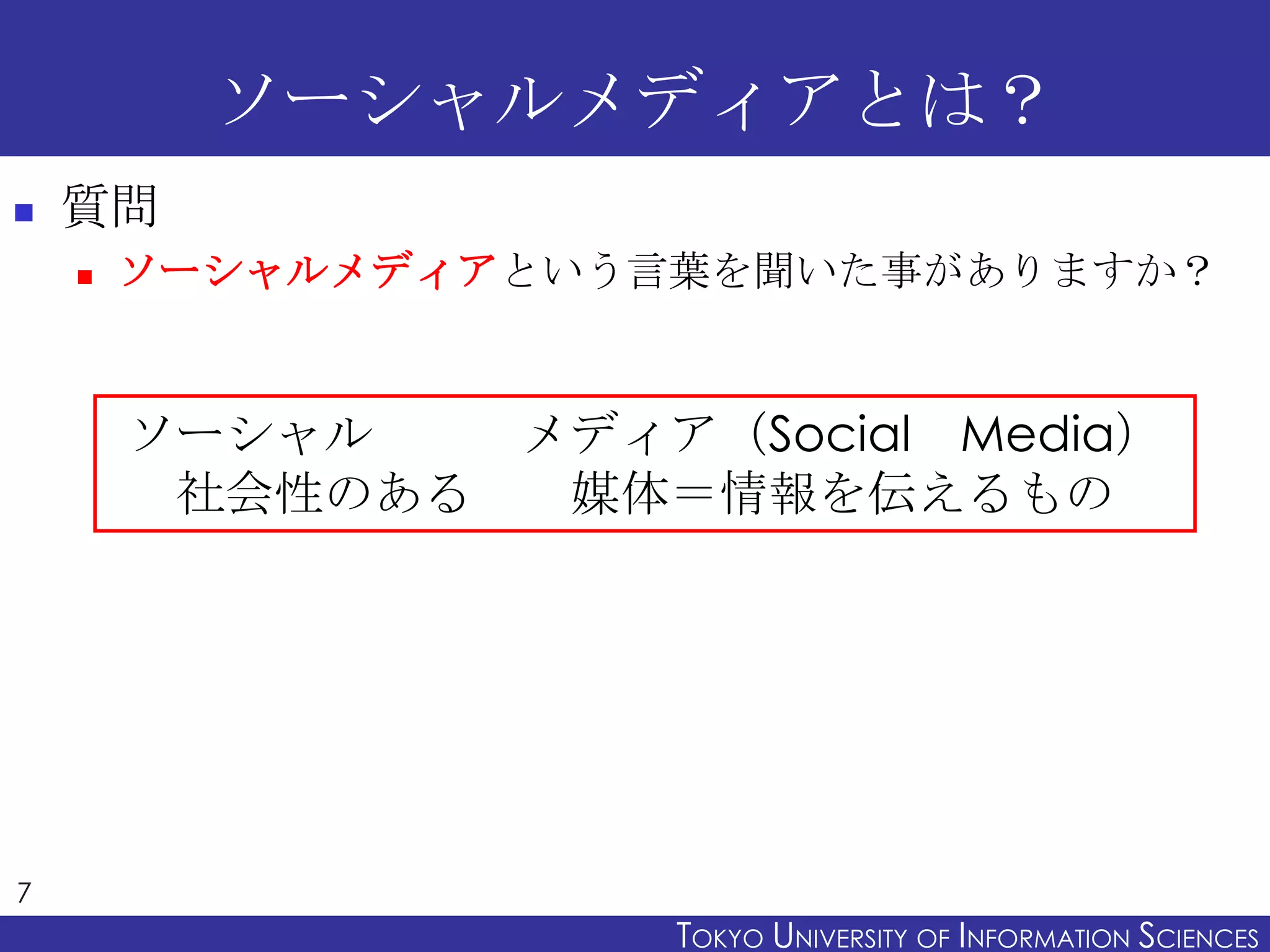 ソーシャルメディアとは？
   質問
       ソーシャルメディアという言葉を聞いた事がありますか？


        ソーシャル   メディア（Social Media）
         社会性のある  媒体＝情報を伝えるもの




7
                     TOKYO UNIVERSITY OF ITOKYO JOHO USCIENCES
                                          NFORMATION NIVERSITY
 
