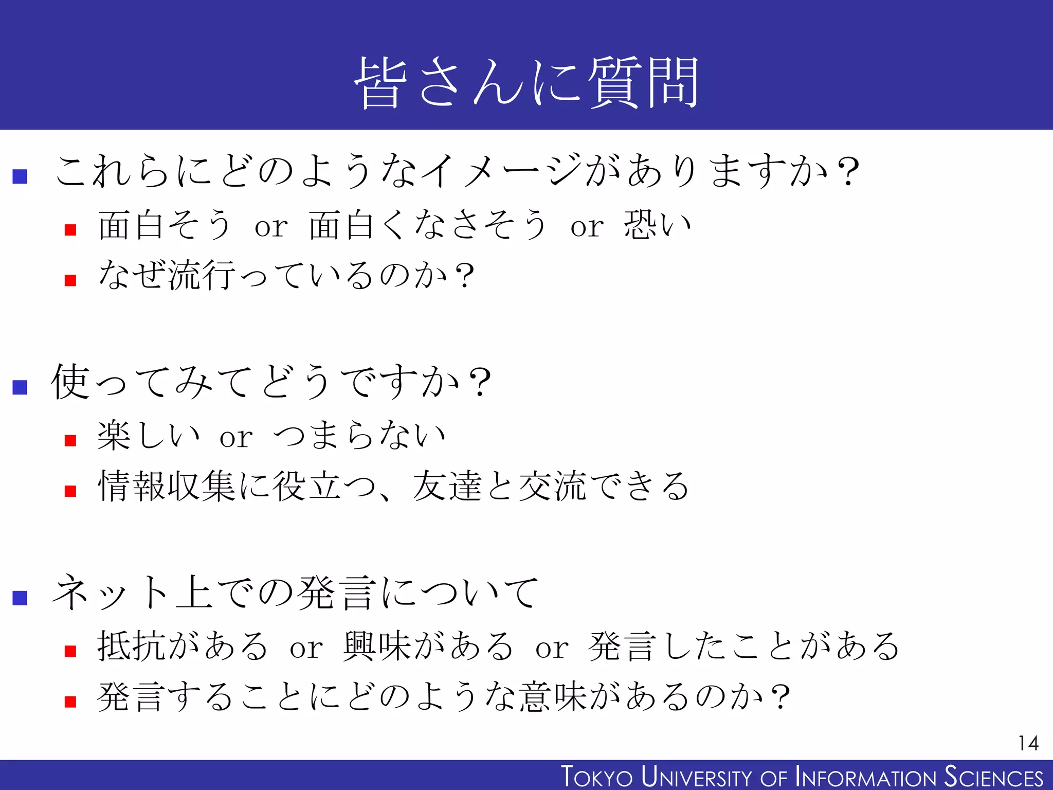 皆さんに質問
   これらにどのようなイメージがありますか？
       面白そう or 面白くなさそう or 恐い
       なぜ流行っているのか？


   使ってみてどうですか？
       楽しい or つまらない
       情報収集に役立つ、友達と交流できる


   ネット上での発言について
       抵抗がある or 興味がある or 発言したことがある
       発言することにどのような意味があるのか？
                                                              14
                        TOKYO UNIVERSITY OF ITOKYO JOHO USCIENCES
                                             NFORMATION NIVERSITY
 