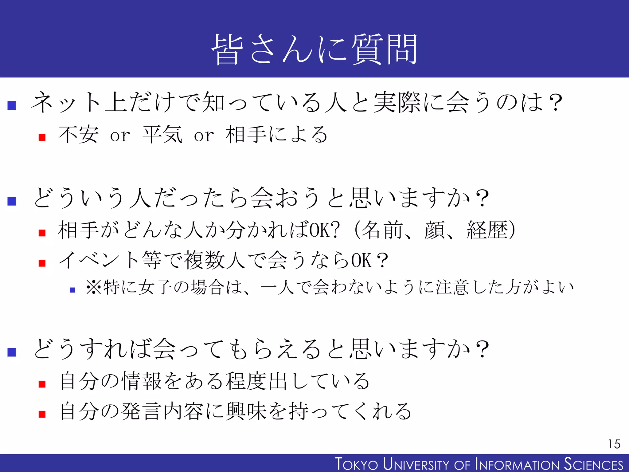皆さんに質問
   ネット上だけで知っている人と実際に会うのは？
       不安 or 平気 or 相手による


   どういう人だったら会おうと思いますか？
       相手がどんな人か分かればOK?（名前、顔、経歴）
       イベント等で複数人で会うならOK？
           ※特に女子の場合は、一人で会わないように注意した方がよい


   どうすれば会ってもらえると思いますか？
       自分の情報をある程度出している
       自分の発言内容に興味を持ってくれる
                                                                  15
                            TOKYO UNIVERSITY OF ITOKYO JOHO USCIENCES
                                                 NFORMATION NIVERSITY
 