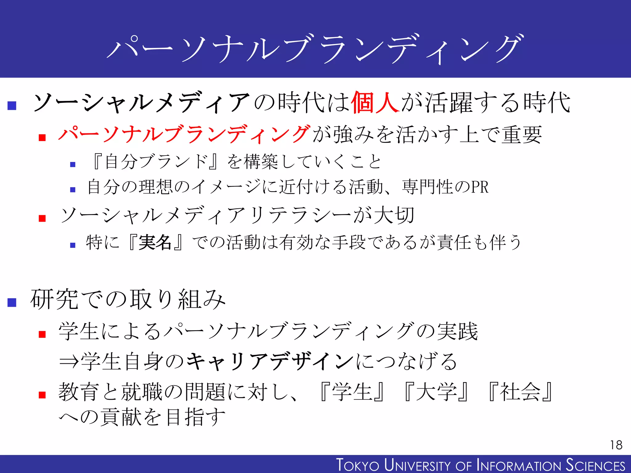 パーソナルブランディング
   ソーシャルメディアの時代は個人が活躍する時代
       パーソナルブランディングが強みを活かす上で重要
           『自分ブランド』を構築していくこと
           自分の理想のイメージに近付ける活動、専門性のPR
       ソーシャルメディアリテラシーが大切
           特に『実名』での活動は有効な手段であるが責任も伴う


   研究での取り組み
       学生によるパーソナルブランディングの実践
        ⇒学生自身のキャリアデザインにつなげる
       教育と就職の問題に対し、『学生』『大学』『社会』
        への貢献を目指す
                                                                18
                          TOKYO UNIVERSITY OF ITOKYO JOHO USCIENCES
                                               NFORMATION NIVERSITY
 