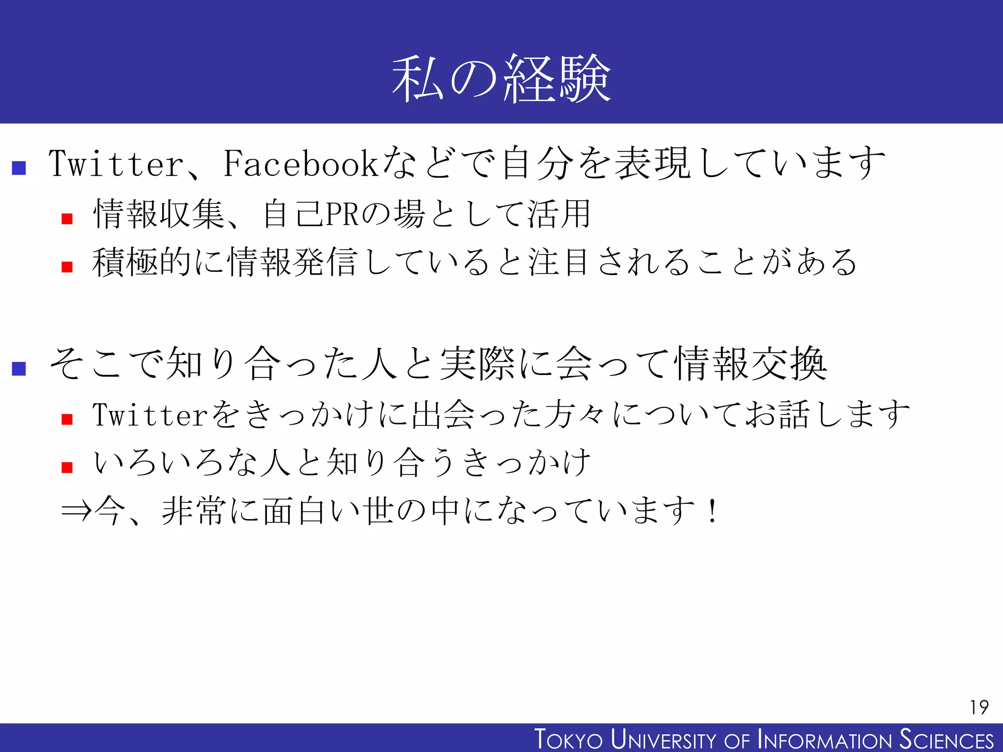 私の経験
   Twitter、Facebookなどで自分を表現しています
       情報収集、自己PRの場として活用
       積極的に情報発信していると注目されることがある


   そこで知り合った人と実際に会って情報交換
     Twitterをきっかけに出会った方々についてお話します
     いろいろな人と知り合うきっかけ

    ⇒今、非常に面白い世の中になっています！




                                                           19
                     TOKYO UNIVERSITY OF ITOKYO JOHO USCIENCES
                                          NFORMATION NIVERSITY
 