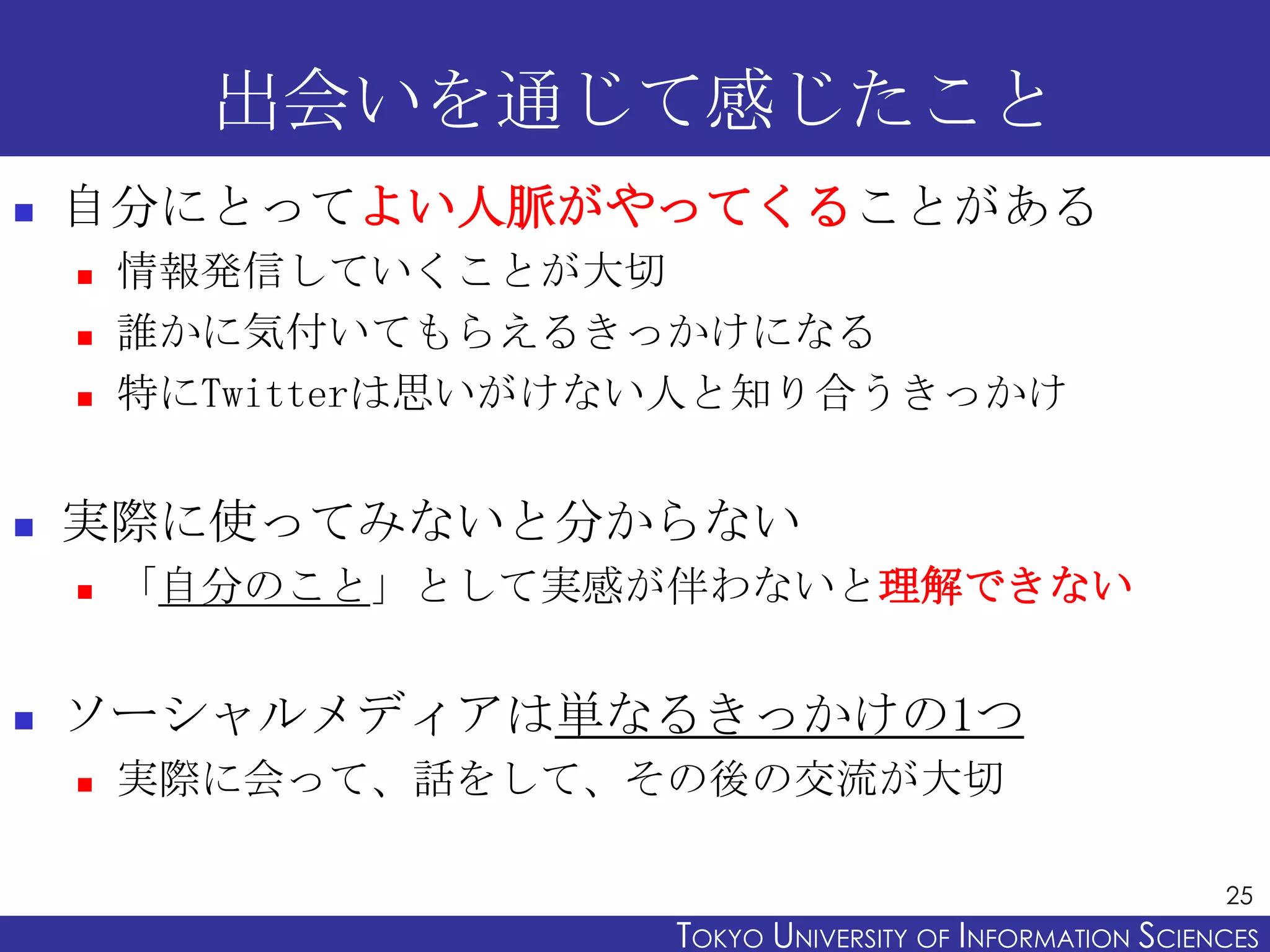 出会いを通じて感じたこと
   自分にとってよい人脈がやってくることがある
       情報発信していくことが大切
       誰かに気付いてもらえるきっかけになる
       特にTwitterは思いがけない人と知り合うきっかけ


   実際に使ってみないと分からない
       「自分のこと」として実感が伴わないと理解できない


   ソーシャルメディアは単なるきっかけの1つ
       実際に会って、話をして、その後の交流が大切

                                                             25
                       TOKYO UNIVERSITY OF ITOKYO JOHO USCIENCES
                                            NFORMATION NIVERSITY
 