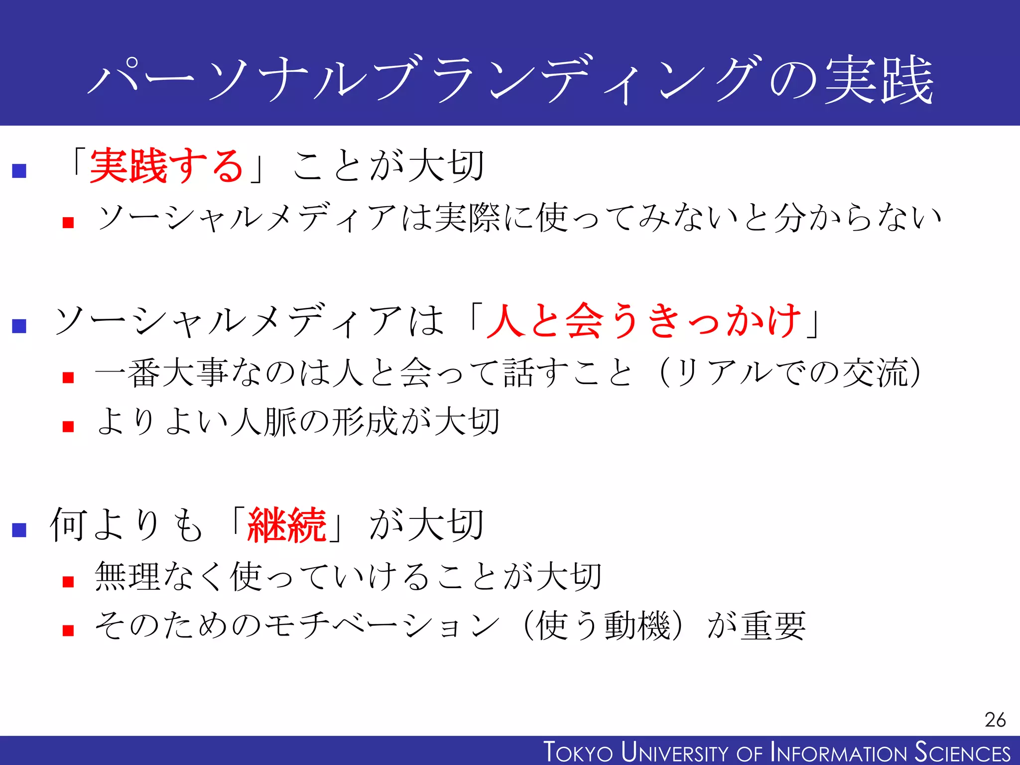 パーソナルブランディングの実践
   「実践する」ことが大切
       ソーシャルメディアは実際に使ってみないと分からない


   ソーシャルメディアは「人と会うきっかけ」
       一番大事なのは人と会って話すこと（リアルでの交流）
       よりよい人脈の形成が大切


   何よりも「継続」が大切
       無理なく使っていけることが大切
       そのためのモチベーション（使う動機）が重要

                                                           26
                     TOKYO UNIVERSITY OF ITOKYO JOHO USCIENCES
                                          NFORMATION NIVERSITY
 