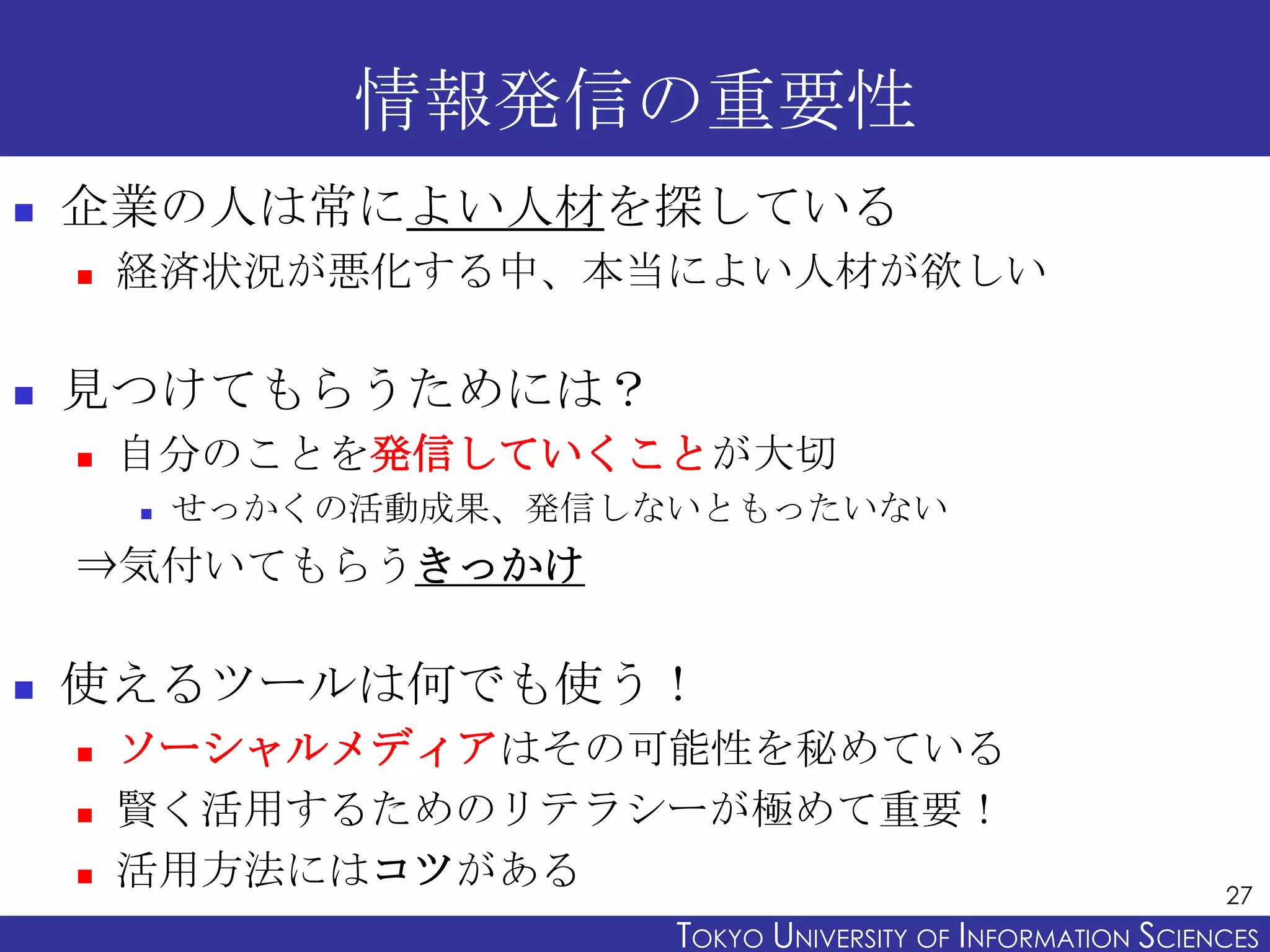 情報発信の重要性
   企業の人は常によい人材を探している
       経済状況が悪化する中、本当によい人材が欲しい

   見つけてもらうためには？
       自分のことを発信していくことが大切
           せっかくの活動成果、発信しないともったいない
    ⇒気付いてもらうきっかけ

   使えるツールは何でも使う！
       ソーシャルメディアはその可能性を秘めている
       賢く活用するためのリテラシーが極めて重要！
       活用方法にはコツがある                                             27
                          TOKYO UNIVERSITY OF ITOKYO JOHO USCIENCES
                                               NFORMATION NIVERSITY
 