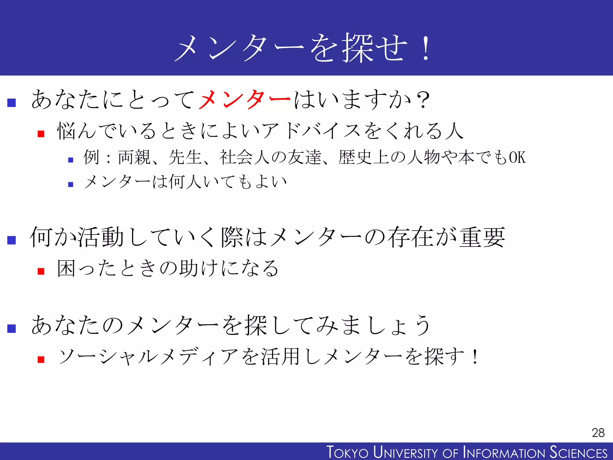 メンターを探せ！
   あなたにとってメンターはいますか？
       悩んでいるときによいアドバイスをくれる人
           例：両親、先生、社会人の友達、歴史上の人物や本でもOK
           メンターは何人いてもよい


   何か活動していく際はメンターの存在が重要
       困ったときの助けになる

   あなたのメンターを探してみましょう
       ソーシャルメディアを活用しメンターを探す！


                                                                28
                          TOKYO UNIVERSITY OF ITOKYO JOHO USCIENCES
                                               NFORMATION NIVERSITY
 