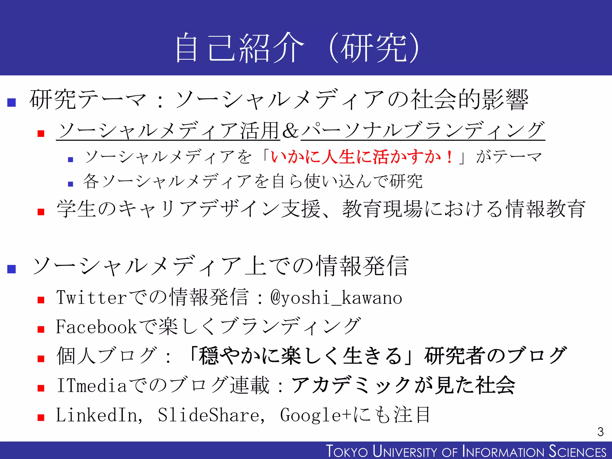 自己紹介（研究）
   研究テーマ：ソーシャルメディアの社会的影響
       ソーシャルメディア活用＆パーソナルブランディング
           ソーシャルメディアを「いかに人生に活かすか！」がテーマ
           各ソーシャルメディアを自ら使い込んで研究
       学生のキャリアデザイン支援、教育現場における情報教育

   ソーシャルメディア上での情報発信
       Twitterでの情報発信：@yoshi_kawano
       Facebookで楽しくブランディング
       個人ブログ：「穏やかに楽しく生きる」研究者のブログ
       ITmediaでのブログ連載：アカデミックが見た社会
       LinkedIn, SlideShare, Google+にも注目
                                                                 3
                          TOKYO UNIVERSITY OF ITOKYO JOHO USCIENCES
                                               NFORMATION NIVERSITY
 