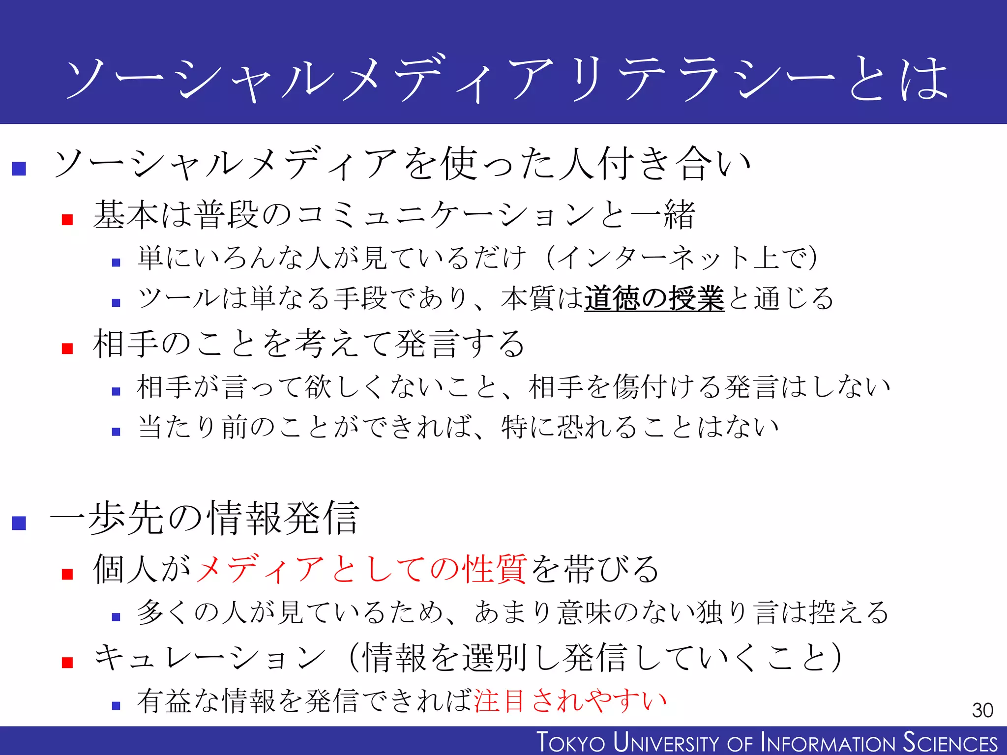 ソーシャルメディアリテラシーとは
   ソーシャルメディアを使った人付き合い
       基本は普段のコミュニケーションと一緒
           単にいろんな人が見ているだけ（インターネット上で）
           ツールは単なる手段であり、本質は道徳の授業と通じる
       相手のことを考えて発言する
           相手が言って欲しくないこと、相手を傷付ける発言はしない
           当たり前のことができれば、特に恐れることはない


   一歩先の情報発信
       個人がメディアとしての性質を帯びる
           多くの人が見ているため、あまり意味のない独り言は控える
       キュレーション（情報を選別し発信していくこと）
           有益な情報を発信できれば注目されやすい                                  30
                          TOKYO UNIVERSITY OF ITOKYO JOHO USCIENCES
                                               NFORMATION NIVERSITY
 