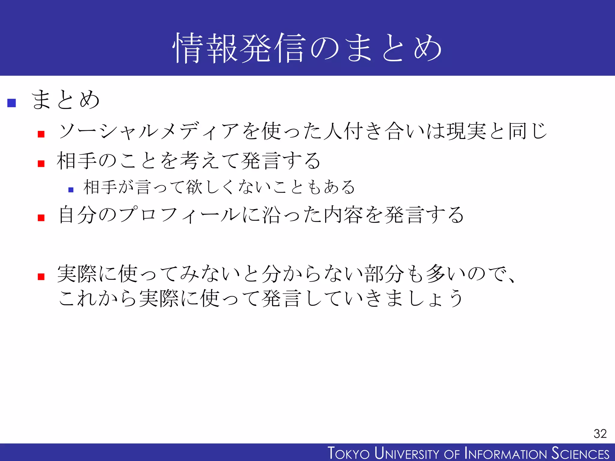 情報発信のまとめ
   まとめ
       ソーシャルメディアを使った人付き合いは現実と同じ
       相手のことを考えて発言する
           相手が言って欲しくないこともある
       自分のプロフィールに沿った内容を発言する

       実際に使ってみないと分からない部分も多いので、
        これから実際に使って発言していきましょう




                                                                32
                          TOKYO UNIVERSITY OF ITOKYO JOHO USCIENCES
                                               NFORMATION NIVERSITY
 