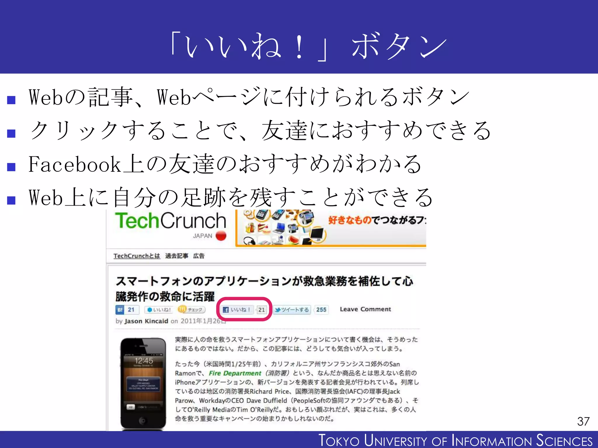 「いいね！」ボタン
   Webの記事、Webページに付けられるボタン
   クリックすることで、友達におすすめできる
   Facebook上の友達のおすすめがわかる
   Web上に自分の足跡を残すことができる




                                                       37
                 TOKYO UNIVERSITY OF ITOKYO JOHO USCIENCES
                                      NFORMATION NIVERSITY
 