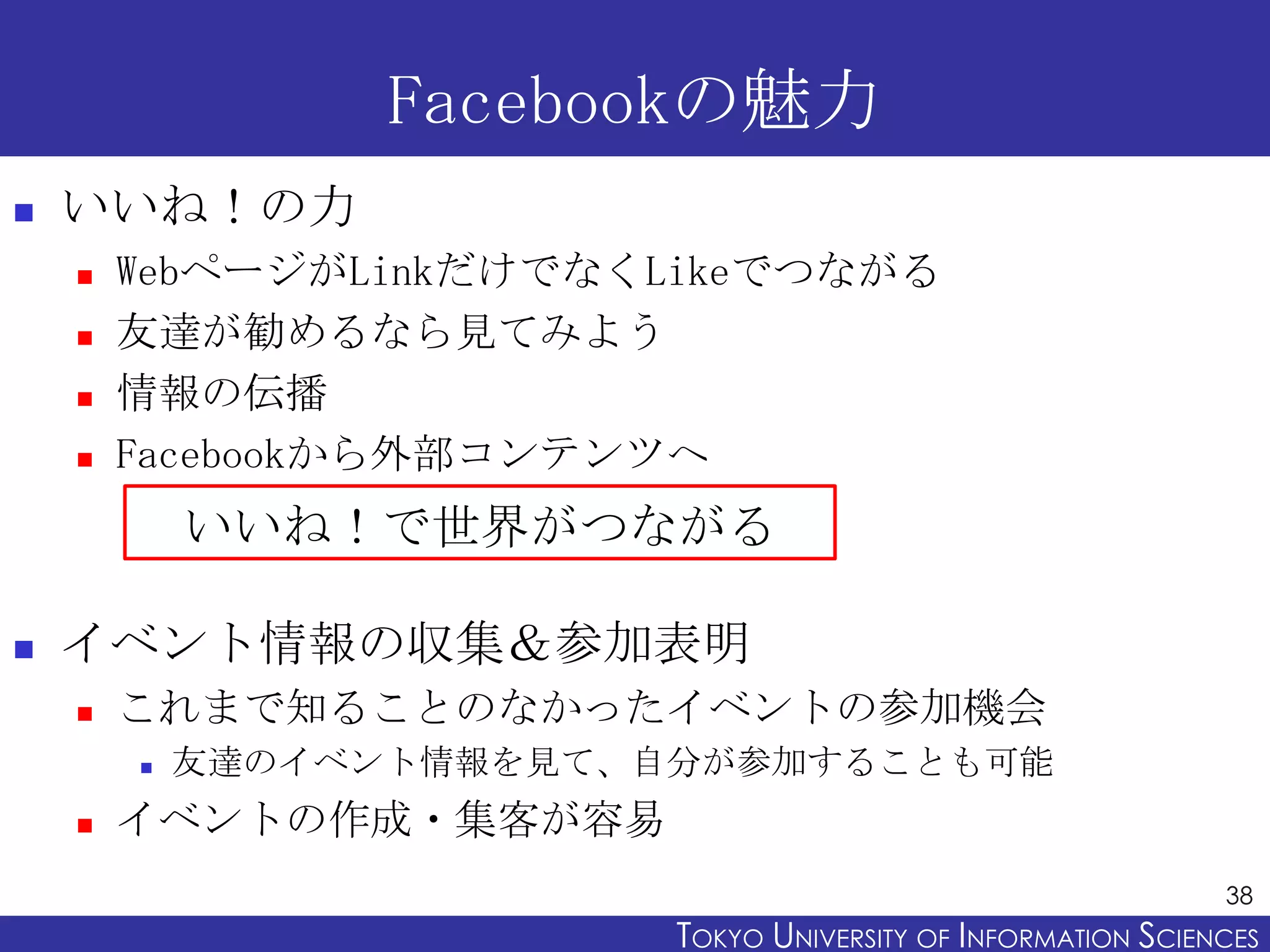 Facebookの魅力
   いいね！の力
       WebページがLinkだけでなくLikeでつながる
       友達が勧めるなら見てみよう
       情報の伝播
       Facebookから外部コンテンツへ
            いいね！で世界がつながる

   イベント情報の収集＆参加表明
       これまで知ることのなかったイベントの参加機会
           友達のイベント情報を見て、自分が参加することも可能
       イベントの作成・集客が容易
                                                                38
                          TOKYO UNIVERSITY OF ITOKYO JOHO USCIENCES
                                               NFORMATION NIVERSITY
 