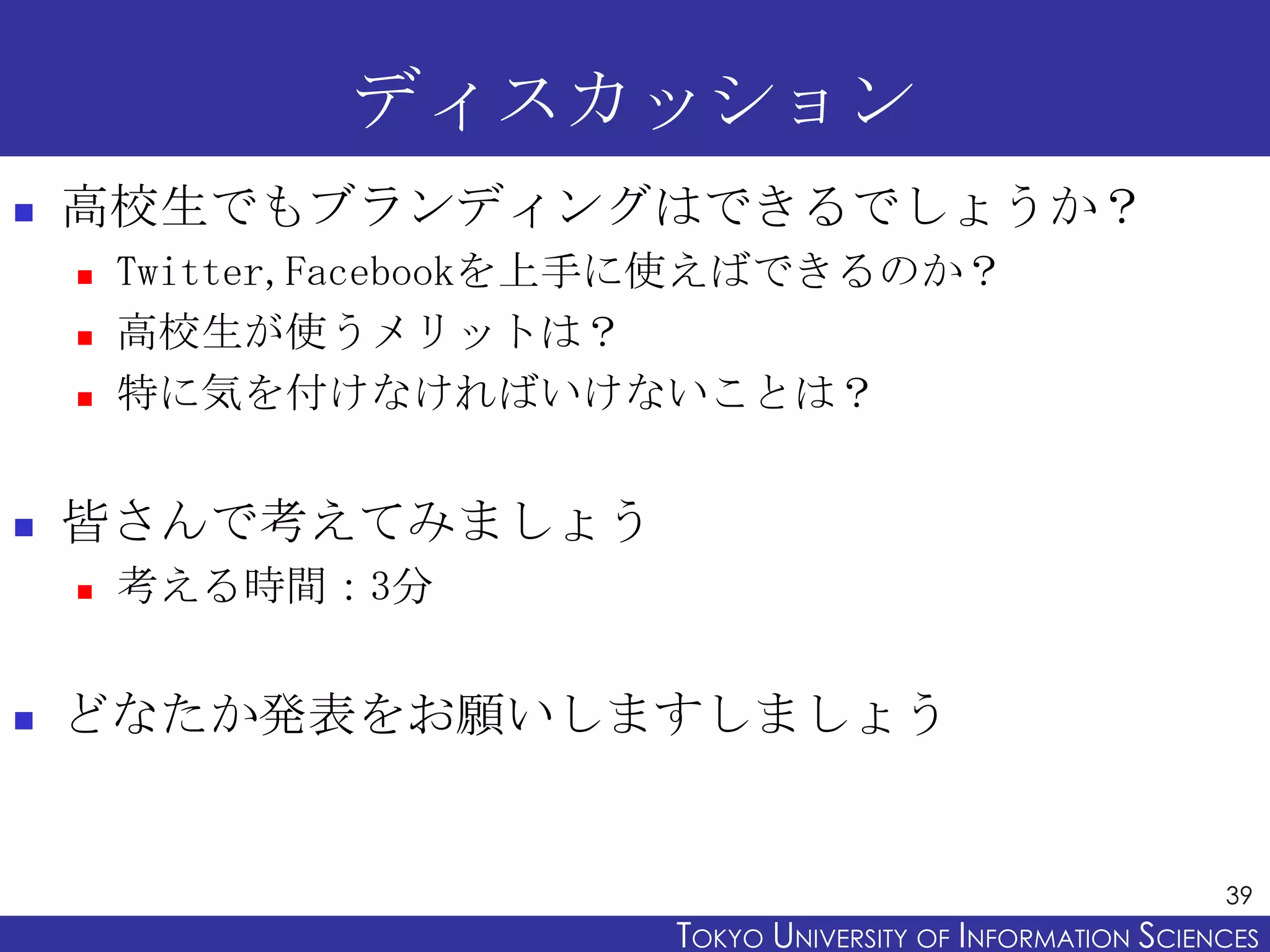 ディスカッション
   高校生でもブランディングはできるでしょうか？
       Twitter,Facebookを上手に使えばできるのか？
       高校生が使うメリットは？
       特に気を付けなければいけないことは？


   皆さんで考えてみましょう
       考える時間：3分


   どなたか発表をお願いしますしましょう


                                                                39
                          TOKYO UNIVERSITY OF ITOKYO JOHO USCIENCES
                                               NFORMATION NIVERSITY
 