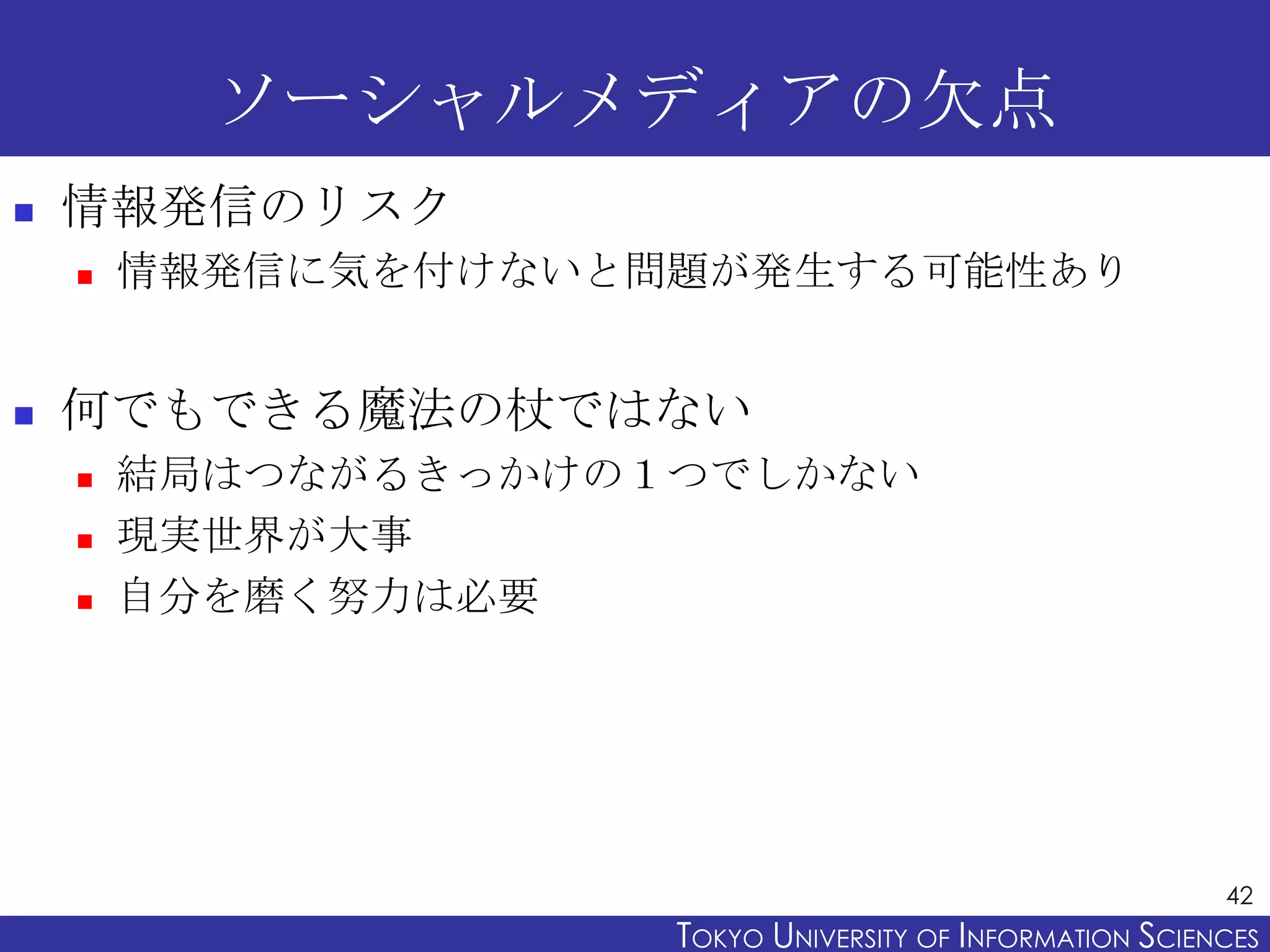 ソーシャルメディアの欠点
   情報発信のリスク
       情報発信に気を付けないと問題が発生する可能性あり


   何でもできる魔法の杖ではない
       結局はつながるきっかけの１つでしかない
       現実世界が大事
       自分を磨く努力は必要




                                                           42
                     TOKYO UNIVERSITY OF ITOKYO JOHO USCIENCES
                                          NFORMATION NIVERSITY
 