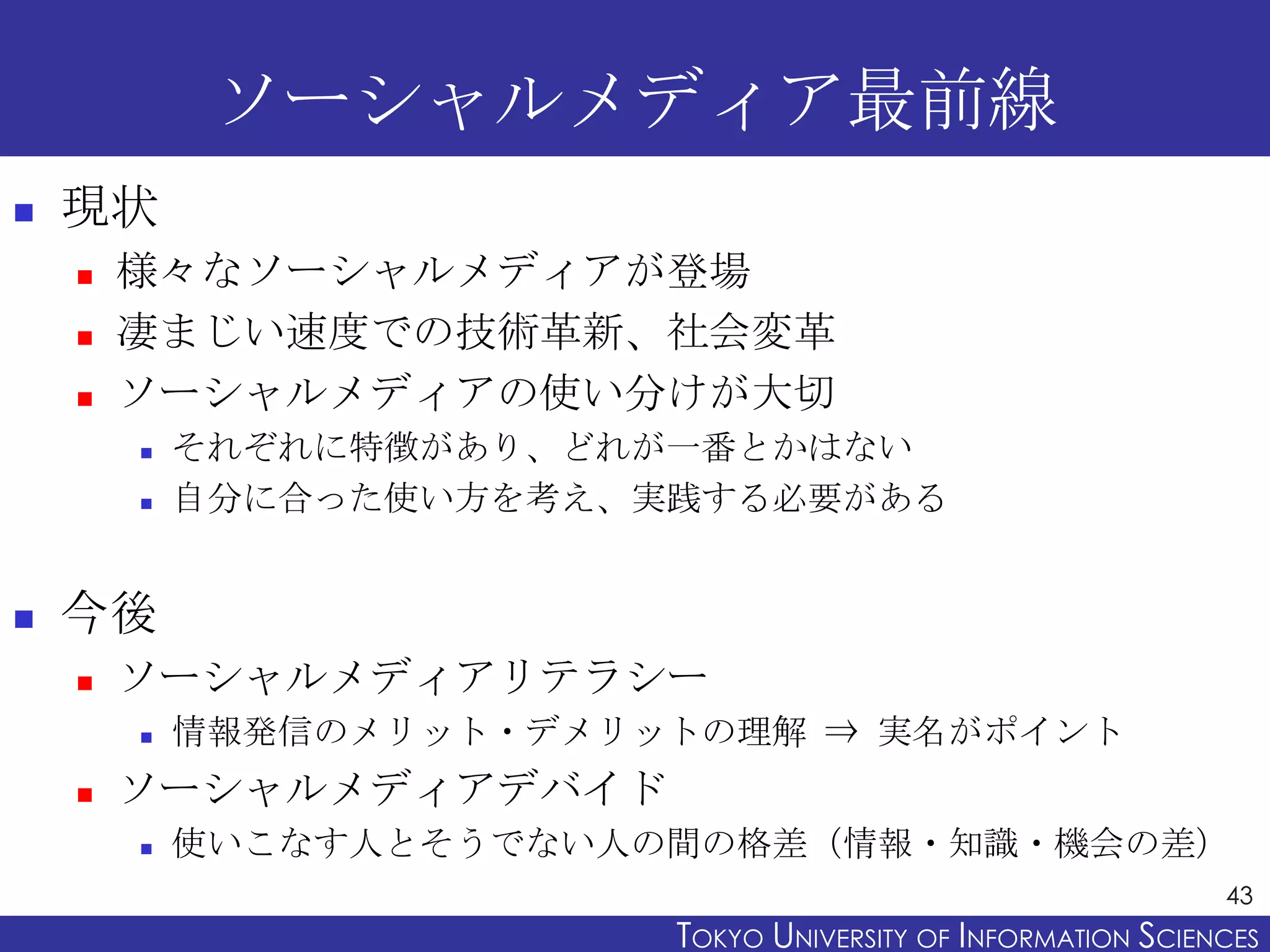 ソーシャルメディア最前線
   現状
       様々なソーシャルメディアが登場
       凄まじい速度での技術革新、社会変革
       ソーシャルメディアの使い分けが大切
           それぞれに特徴があり、どれが一番とかはない
           自分に合った使い方を考え、実践する必要がある


   今後
       ソーシャルメディアリテラシー
           情報発信のメリット・デメリットの理解 ⇒ 実名がポイント
       ソーシャルメディアデバイド
           使いこなす人とそうでない人の間の格差（情報・知識・機会の差）
                                                                43
                          TOKYO UNIVERSITY OF ITOKYO JOHO USCIENCES
                                               NFORMATION NIVERSITY
 
