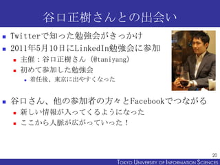 谷口正樹さんとの出会い
   Twitterで知った勉強会がきっかけ
   2011年5月10日にLinkedIn勉強会に参加
       主催：谷口正樹さん（@taniyang）
       初めて参加した勉強会
        ...
