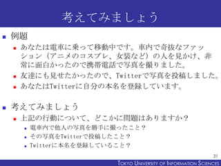 考えてみましょう
   例題
       あなたは電車に乗って移動中です。車内で奇抜なファッ
        ション（アニメのコスプレ、女装など）の人を見かけ、非
        常に面白かったので携帯電話で写真を撮りました。
    ...