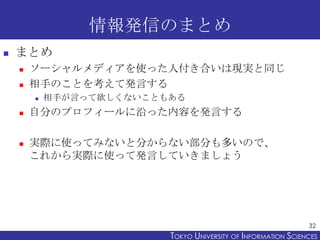 情報発信のまとめ
   まとめ
       ソーシャルメディアを使った人付き合いは現実と同じ
       相手のことを考えて発言する
           相手が言って欲しくないこともある
       自分のプロフィールに沿った...