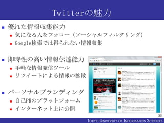 Twitterの魅力
   優れた情報収集能力
       気になる人をフォロー（ソーシャルフィルタリング）
       Google検索では得られない情報収集


   即時性の高い情報伝達能力
       手軽な情報発信ツー...