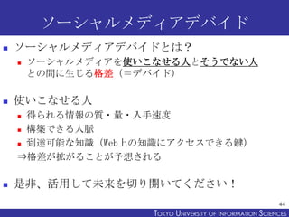 ソーシャルメディアデバイド
   ソーシャルメディアデバイドとは？
       ソーシャルメディアを使いこなせる人とそうでない人
        との間に生じる格差（＝デバイド）

   使いこなせる人
     得られる情報の質・量...
