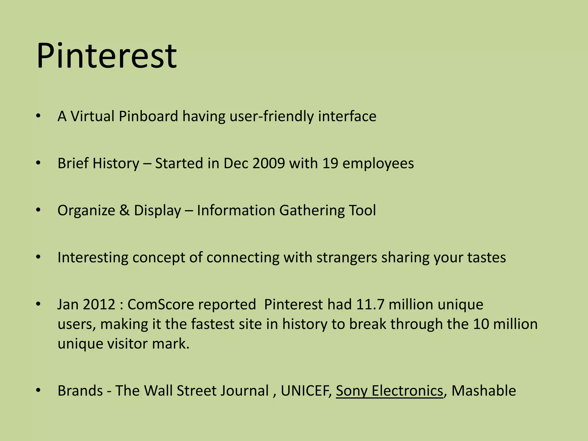 Pinterest
• A Virtual Pinboard having user-friendly interface

• Brief History – Started in Dec 2009 with 19 employees

• Organize & Display – Information Gathering Tool

• Interesting concept of connecting with strangers sharing your tastes

• Jan 2012 : ComScore reported Pinterest had 11.7 million unique
  users, making it the fastest site in history to break through the 10 million
  unique visitor mark.

• Brands - The Wall Street Journal , UNICEF, Sony Electronics, Mashable
 