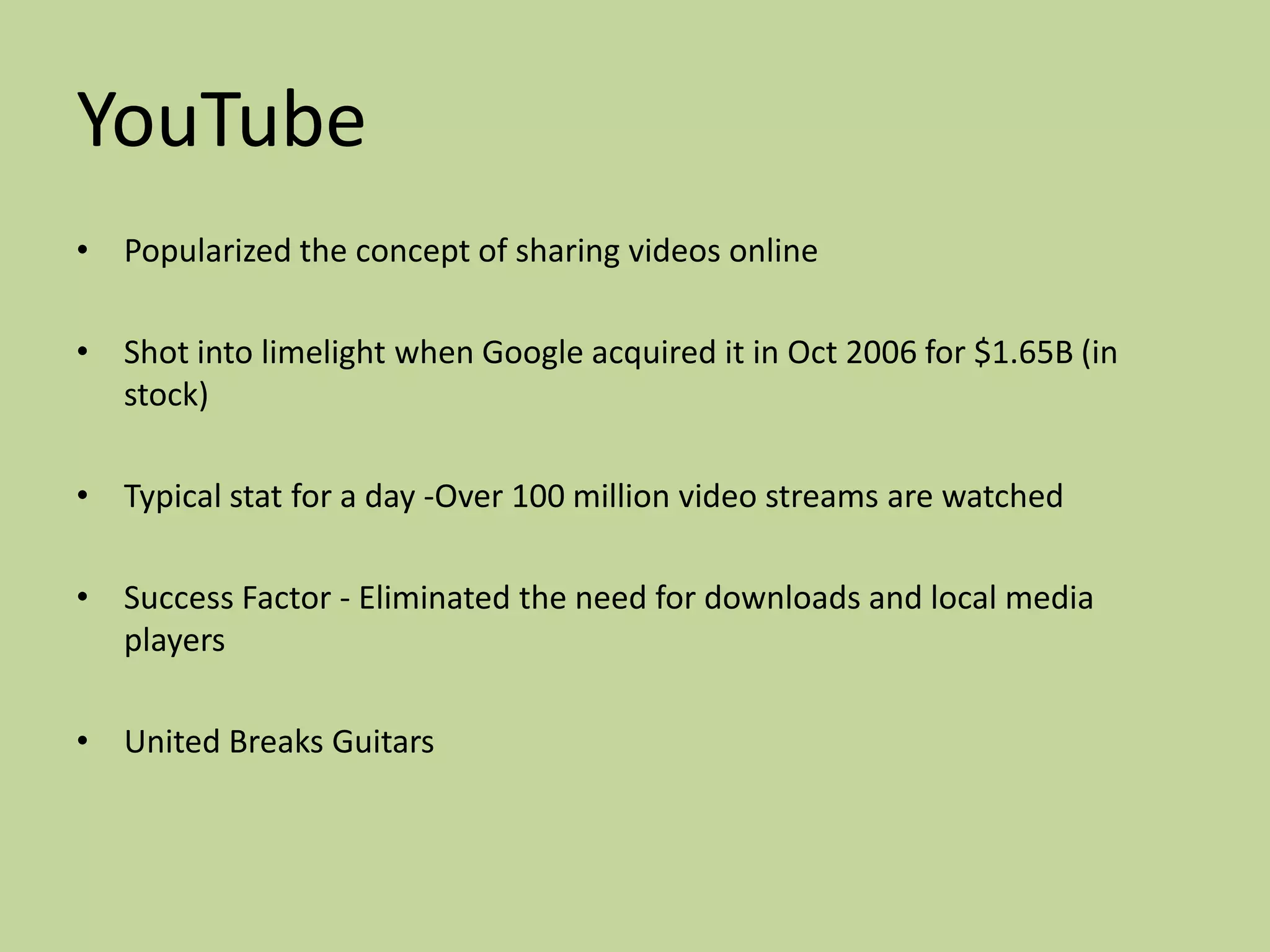 YouTube
• Popularized the concept of sharing videos online

• Shot into limelight when Google acquired it in Oct 2006 for $1.65B (in
  stock)

• Typical stat for a day -Over 100 million video streams are watched

• Success Factor - Eliminated the need for downloads and local media
  players

• United Breaks Guitars
 