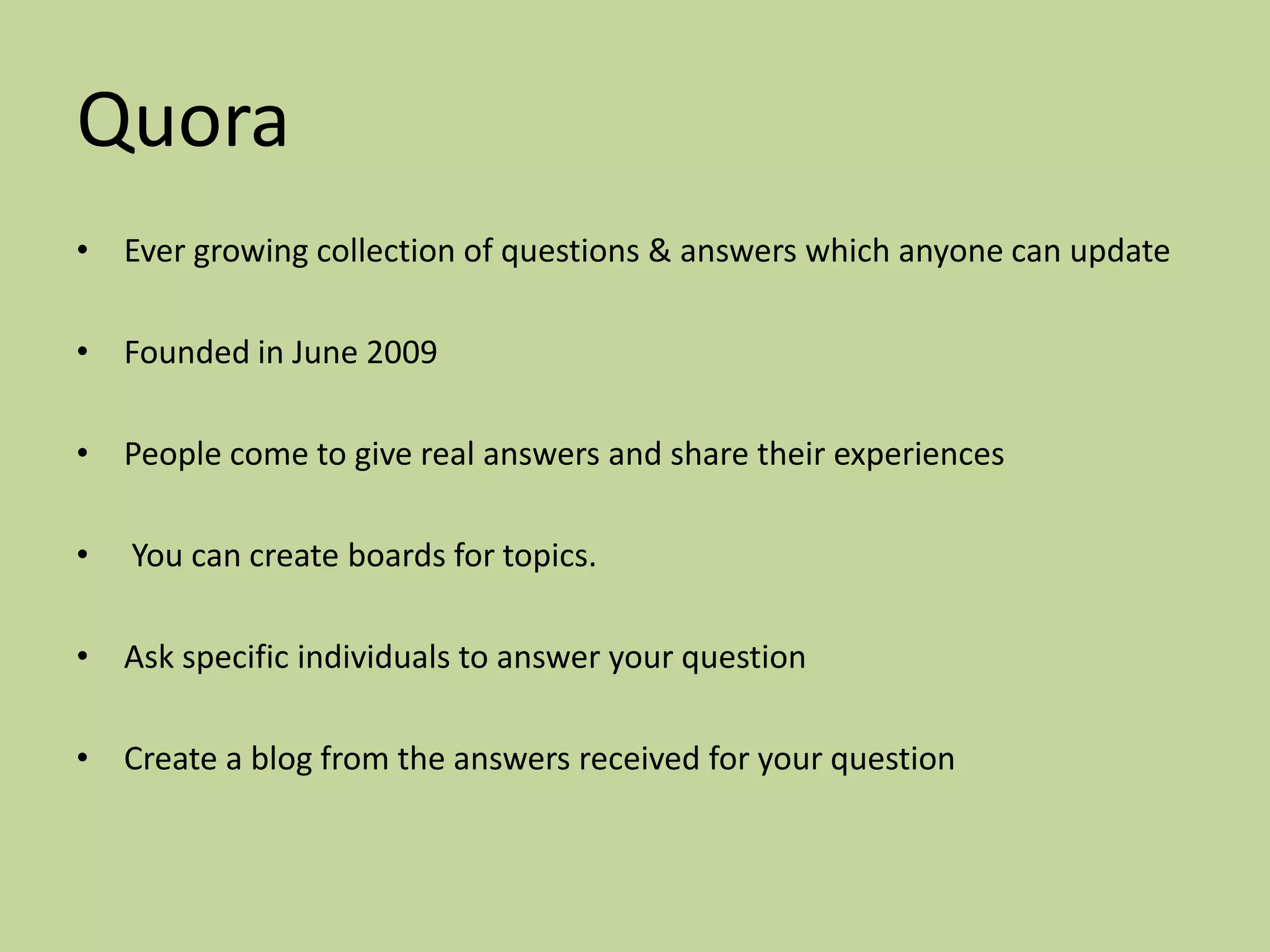 Quora
• Ever growing collection of questions & answers which anyone can update

• Founded in June 2009

• People come to give real answers and share their experiences

•   You can create boards for topics.

• Ask specific individuals to answer your question

• Create a blog from the answers received for your question
 