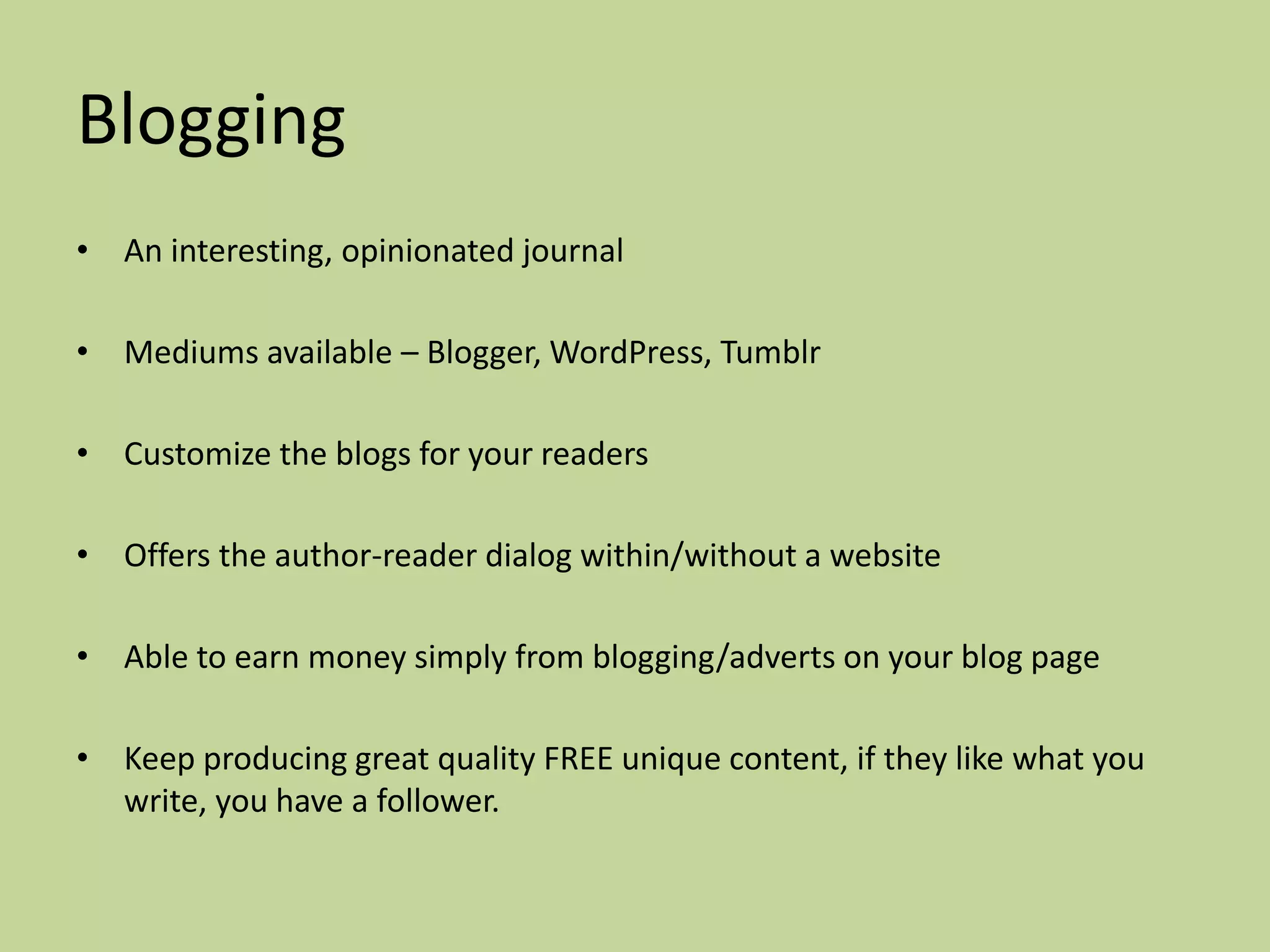 Blogging
• An interesting, opinionated journal

• Mediums available – Blogger, WordPress, Tumblr

• Customize the blogs for your readers

• Offers the author-reader dialog within/without a website

• Able to earn money simply from blogging/adverts on your blog page

• Keep producing great quality FREE unique content, if they like what you
  write, you have a follower.
 