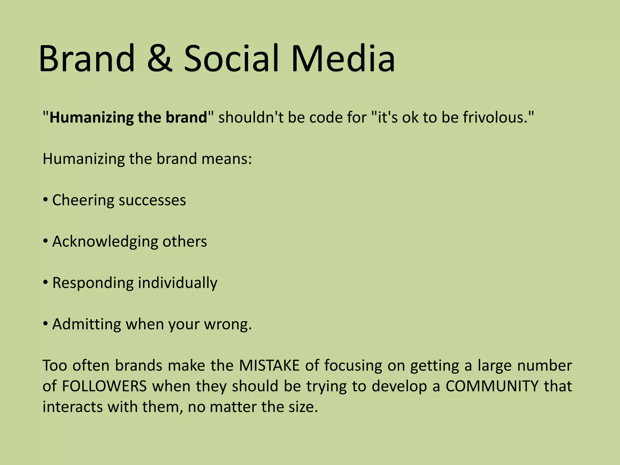 Brand & Social Media
"Humanizing the brand" shouldn't be code for "it's ok to be frivolous."

Humanizing the brand means:

• Cheering successes

• Acknowledging others

• Responding individually

• Admitting when your wrong.

Too often brands make the MISTAKE of focusing on getting a large number
of FOLLOWERS when they should be trying to develop a COMMUNITY that
interacts with them, no matter the size.
 