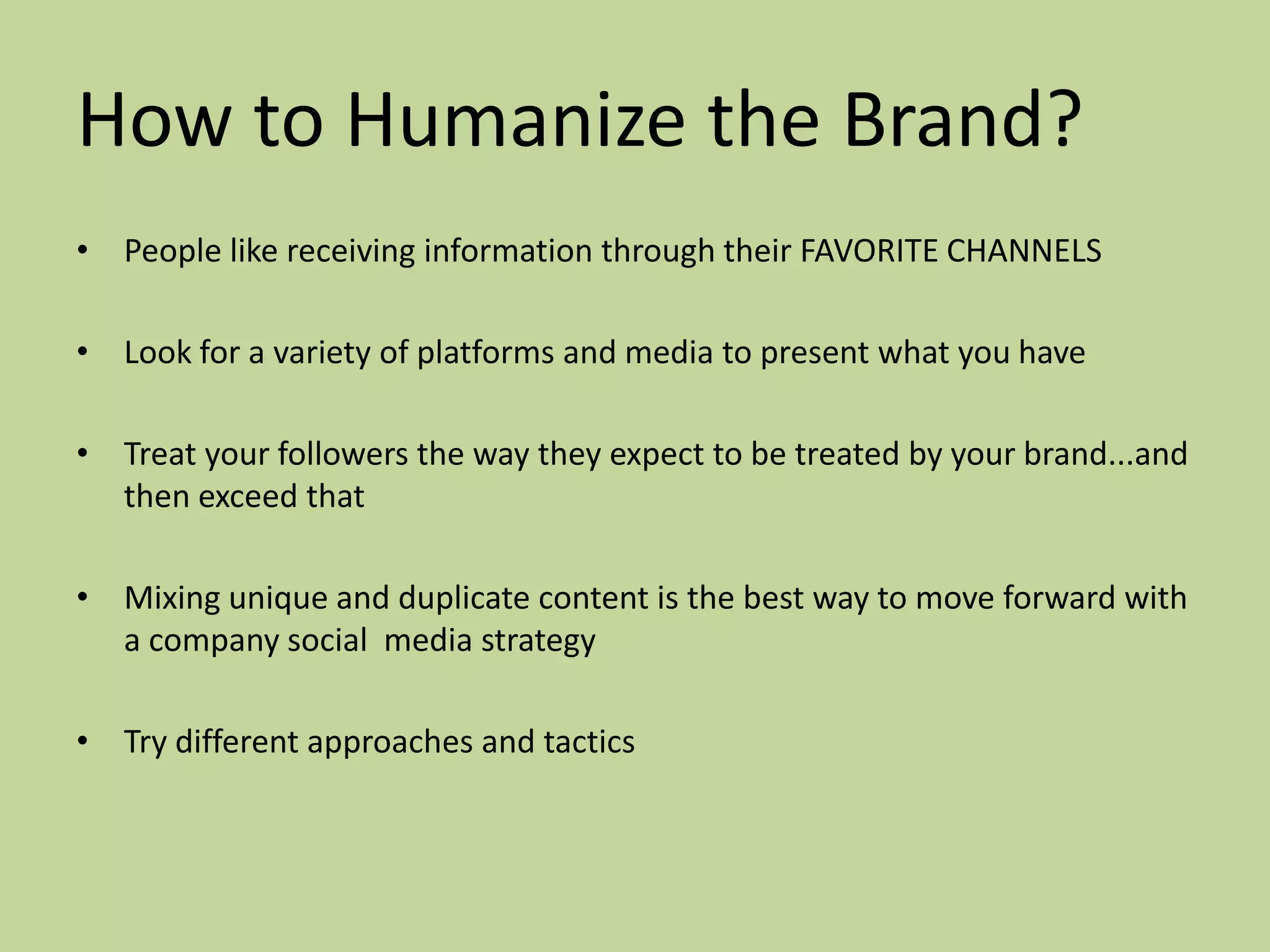 How to Humanize the Brand?
• People like receiving information through their FAVORITE CHANNELS

• Look for a variety of platforms and media to present what you have

• Treat your followers the way they expect to be treated by your brand...and
  then exceed that

• Mixing unique and duplicate content is the best way to move forward with
  a company social media strategy

• Try different approaches and tactics
 