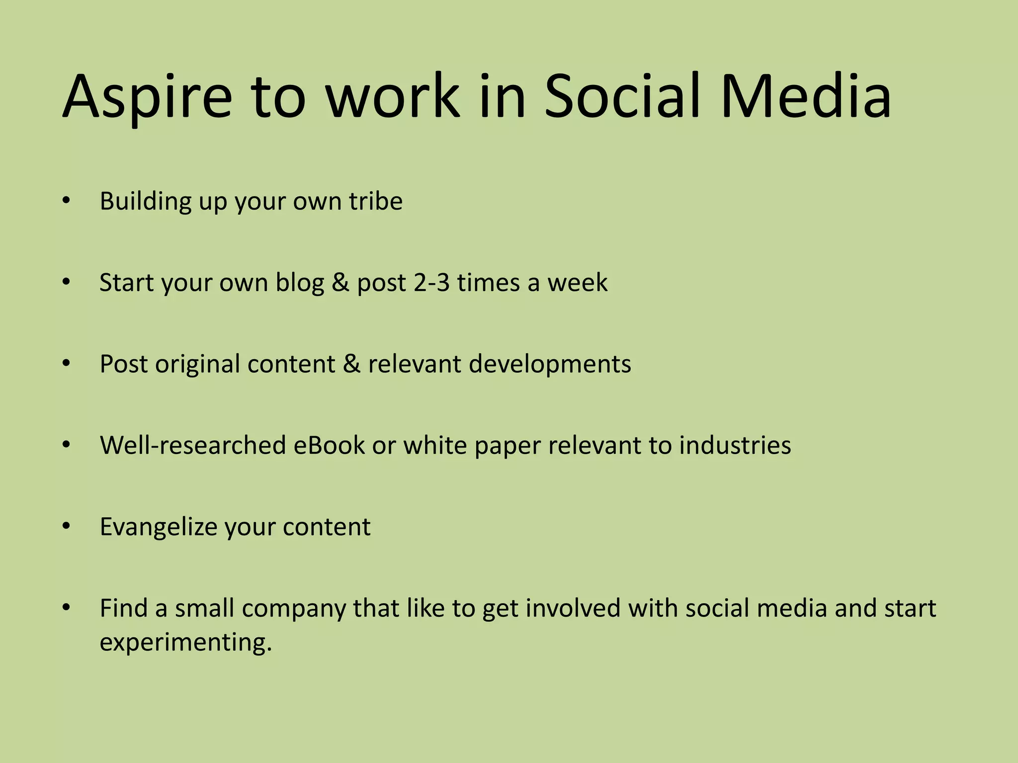 Aspire to work in Social Media
• Building up your own tribe

• Start your own blog & post 2-3 times a week

• Post original content & relevant developments

• Well-researched eBook or white paper relevant to industries

• Evangelize your content

• Find a small company that like to get involved with social media and start
  experimenting.
 