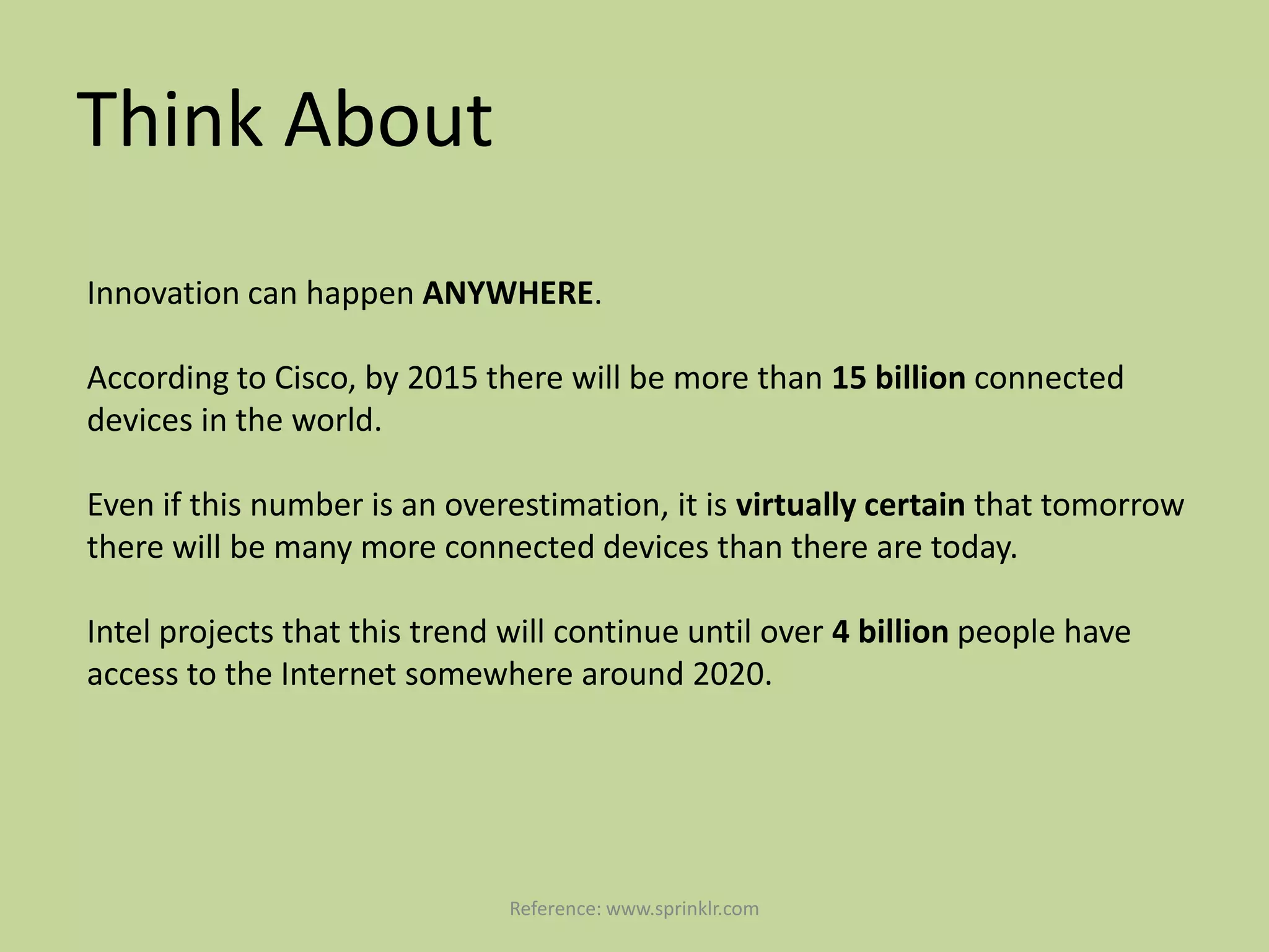 Think About
Innovation can happen ANYWHERE.

According to Cisco, by 2015 there will be more than 15 billion connected
devices in the world.

Even if this number is an overestimation, it is virtually certain that tomorrow
there will be many more connected devices than there are today.

Intel projects that this trend will continue until over 4 billion people have
access to the Internet somewhere around 2020.




                               Reference: www.sprinklr.com
 
