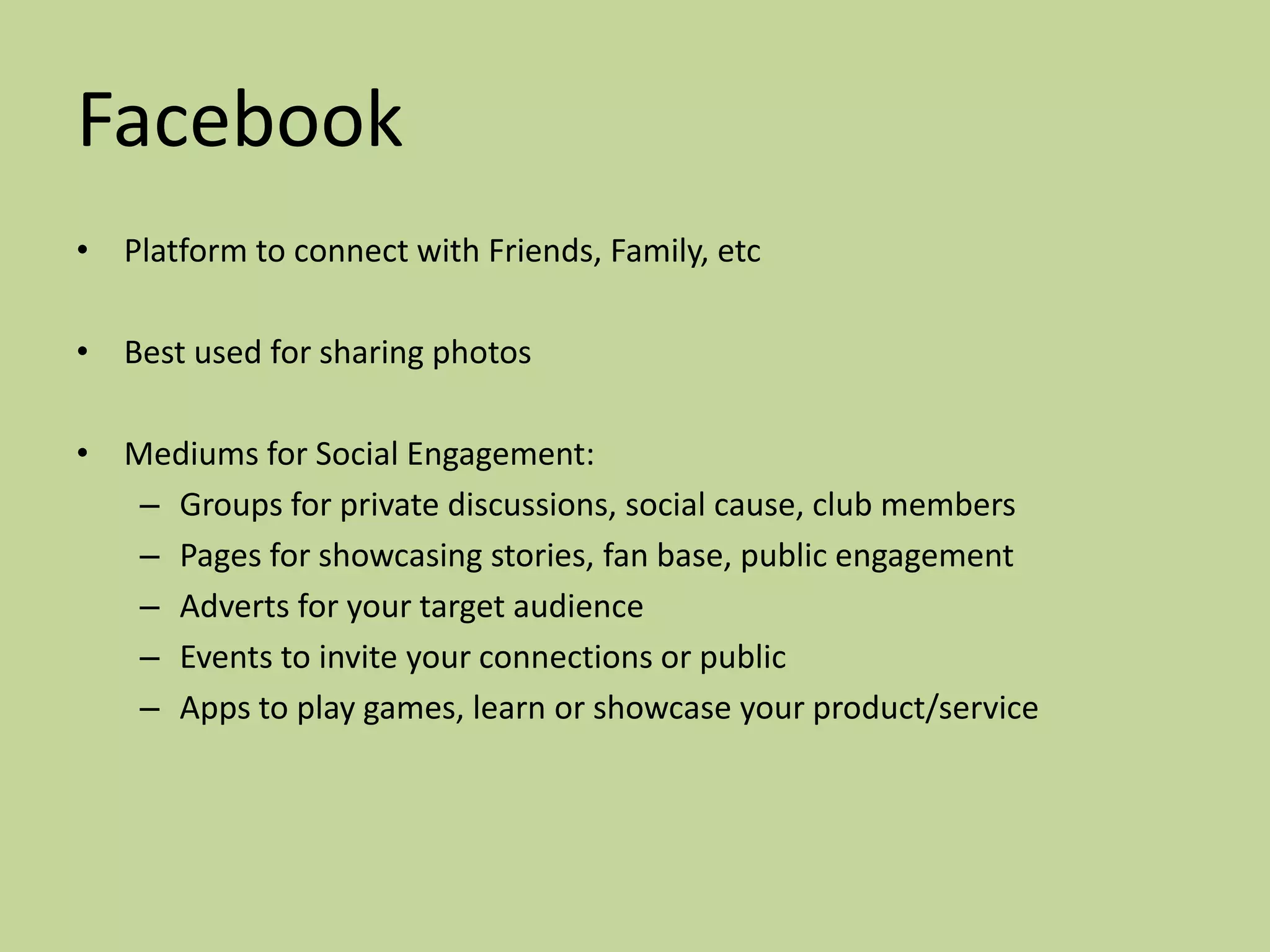 Facebook
• Platform to connect with Friends, Family, etc

• Best used for sharing photos

• Mediums for Social Engagement:
   – Groups for private discussions, social cause, club members
   – Pages for showcasing stories, fan base, public engagement
   – Adverts for your target audience
   – Events to invite your connections or public
   – Apps to play games, learn or showcase your product/service
 