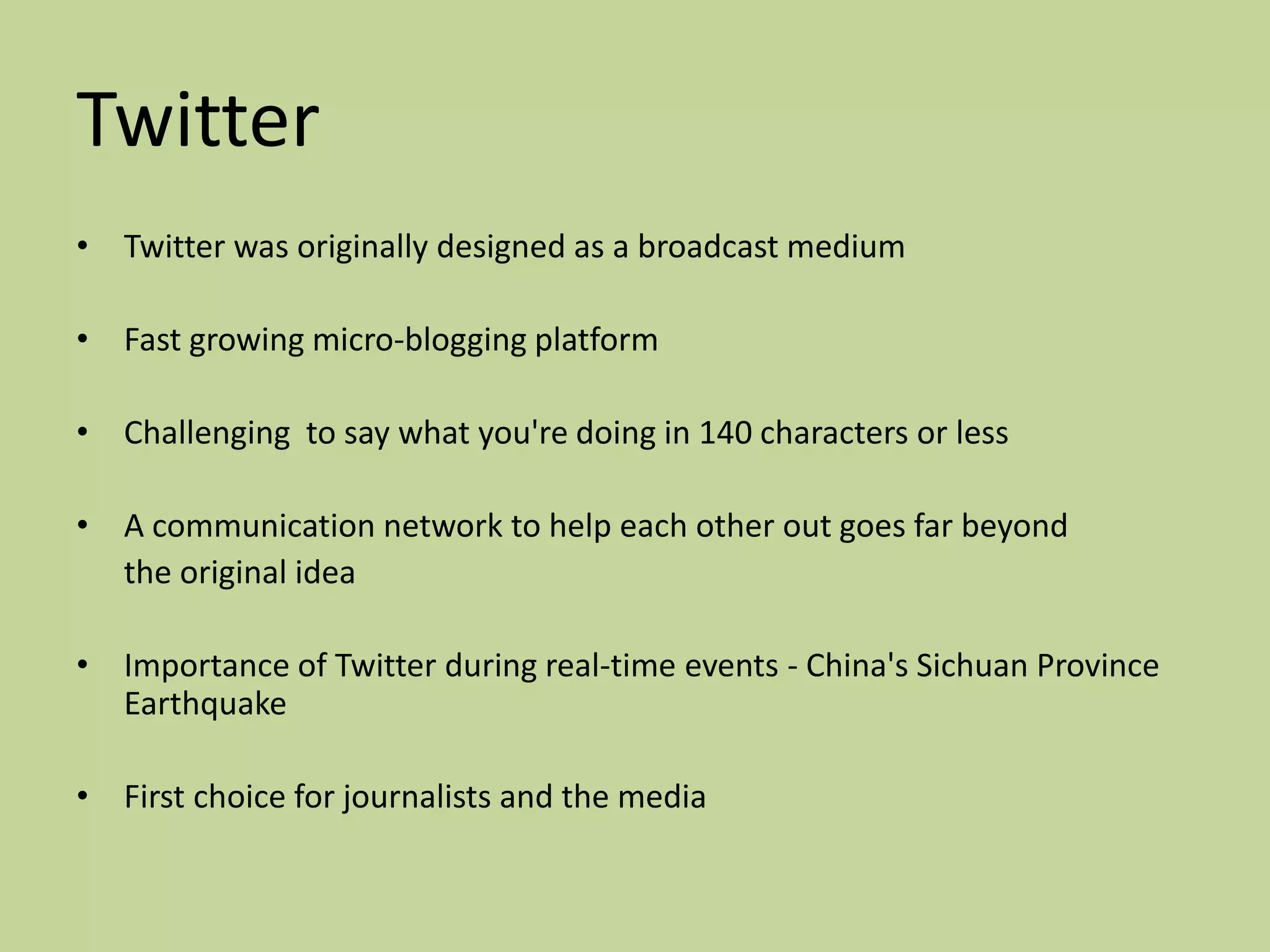 Twitter
• Twitter was originally designed as a broadcast medium

• Fast growing micro-blogging platform

• Challenging to say what you're doing in 140 characters or less

• A communication network to help each other out goes far beyond
  the original idea

• Importance of Twitter during real-time events - China's Sichuan Province
  Earthquake

• First choice for journalists and the media
 