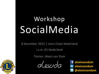 Workshop
SocialMedia
8 december 2012 | Lions Clubs Nederland
          i.s.m. JCI Nederland

        Trainer: Alexis van Dam
                                    alexisvandam
                                    alexisvandam
                                    @alexisvandam
 