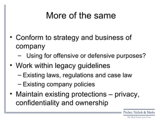 More of the same

• Conform to strategy and business of
  company
  – Using for offensive or defensive purposes?
• Work within legacy guidelines
  – Existing laws, regulations and case law
  – Existing company policies
• Maintain existing protections – privacy,
  confidentiality and ownership
 