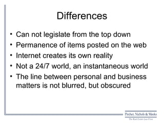 Differences
•   Can not legislate from the top down
•   Permanence of items posted on the web
•   Internet creates its own reality
•   Not a 24/7 world, an instantaneous world
•   The line between personal and business
    matters is not blurred, but obscured
 