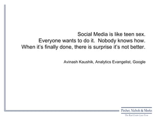 Social Media is like teen sex.
      Everyone wants to do it. Nobody knows how.
When it’s finally done, there is surprise it’s not better.

                   Avinash Kaushik, Analytics Evangelist, Google
 