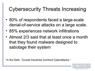 Cybersecurity Threats Increasing
• 80% of respondents faced a large-scale
  denial-of-service attacks on a large scale.
• 85% experiences network infiltrations
• Almost 2/3 said that at least once a month
  that they found malware designed to
  sabotage their system

“In the Dark: Crucial Industries Confront Cyberattacks.”
 