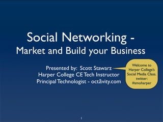 Social Networking -
Market and Build your Business
                                               Welcome to
        Presented by: Scott Stawarz          Harper College’s
     Harper College CE Tech Instructor      Social Media Class.
                                                  twitter:
    Principal Technologist - octāvity.com      #smoharper




                       1
 