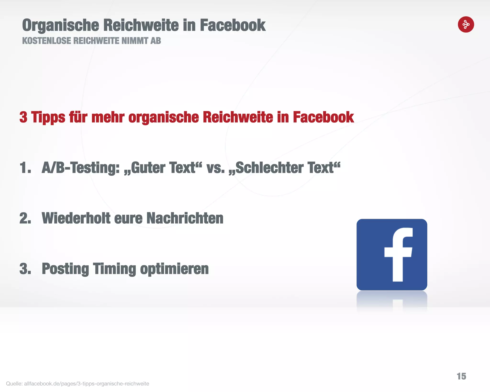 15
Organische Reichweite in Facebook
KOSTENLOSE REICHWEITE NIMMT AB
Quelle: allfacebook.de/pages/3-tipps-organische-reichweite
3 Tipps für mehr organische Reichweite in Facebook
1. A/B-Testing: „Guter Text“ vs. „Schlechter Text“
2. Wiederholt eure Nachrichten
3. Posting Timing optimieren
 