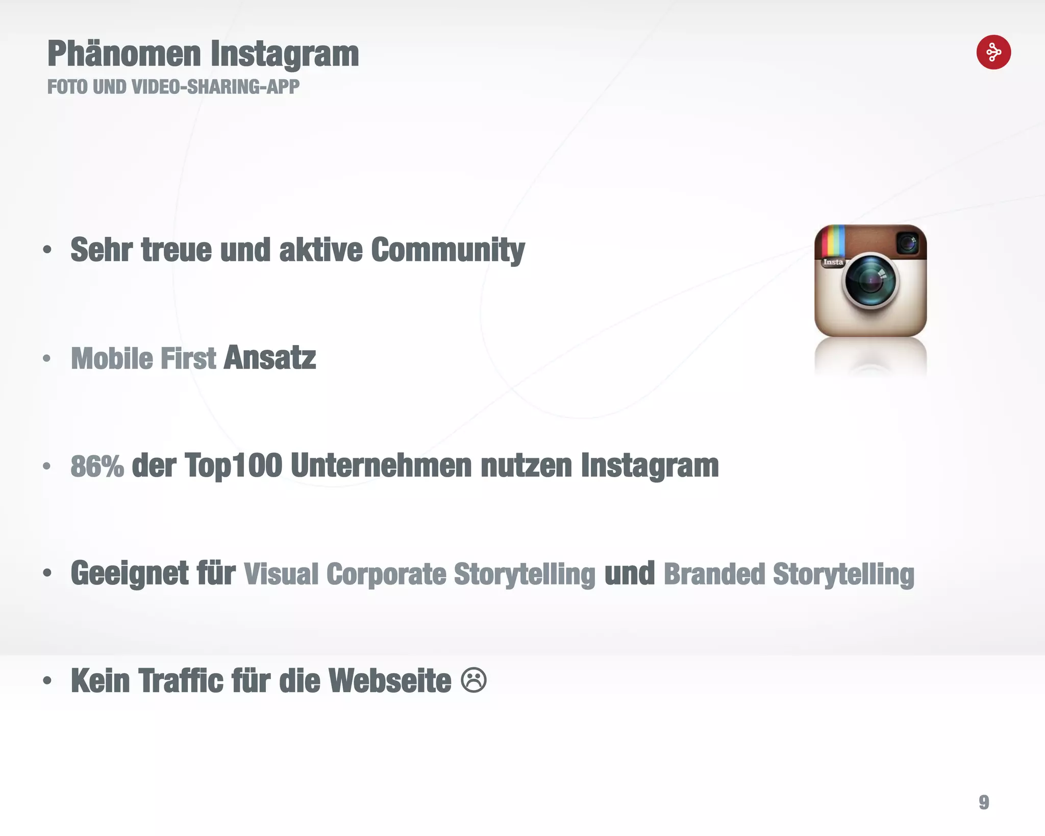 9
Phänomen Instagram
FOTO UND VIDEO-SHARING-APP
• Sehr treue und aktive Community
• Mobile First Ansatz
• 86% der Top100 Unternehmen nutzen Instagram
• Geeignet für Visual Corporate Storytelling und Branded Storytelling
• Kein Traffic für die Webseite 
 