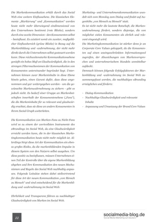 Die Markenkommunikation erhält durch das Social            Marketing- und Unternehmenskommunikation wan-
Web eine weitere Einflussebene. Die klassischen Ele-       delt sich vom Monolog zum Dialog und findet auf Au-
mente „Markierung“ und „Kommunikation“ werden              genhöhe „von Mensch zu Mensch“ statt.
heute nicht mehr überwiegend eindimensional von            Es ist nicht mehr die lauteste Botschaft, die Marken-
den Unternehmen bestimmt (rote Blöcke), sondern            wahrnehmung fördert, sondern diejenige, die von
durch eine zweite Dimension - den Konsumenten selbst       möglichst vielen Konsumenten als ehrlich und rele-
- beeinflusst. Es existiert somit ein zweiter, maßgebli-   vant eingestuft wird.
cher Einflussbereich (grüne Blöcke) in Bezug auf die       Die Marketingkommunikation ist stärker denn je an
Markenbildung und -wahrnehmung, der nicht mehr             Corporate Core Values gekoppelt, da die Konsumen-
direkt durch die Unternehmen selbst gesteuert werden       ten auf einen uneingeschränkten Informationspool
kann. Diese reichweitenstarke Kommunikationsebene          zugreifen, der Abweichungen von Markenverspre-
genießt ein hohes Maß an Glaubwürdigkeit, die in den       chen und unternehmerischem Handeln unmittelbar
strengen Filtermechanismen der Kommunikation von           aufdeckt.
Konsumenten untereinander begründet liegt. Unter-          Demnach können folgende Erfolgsfaktoren der Mar-
nehmen können zwar Markeninhalte in diese Ebene            kenbildung und -wahrnehmung im Social Web zu-
hinein geben, einen Garant dafür, dass diese ange-         sammengefasst werden, die nachhaltiges eBranding
nommen und gar weitergegeben werden - um die ge-           ermöglichen und fördern:
wünschte Markenwahrnehmung zu sichern - gibt es
jedoch nicht. Es bedarf einer Gruppe an Markenbot-         - Dialog-Kommunikation
schaften innerhalb der Konsumentenebene („Fans“),          - Nachhaltige Glaubwürdigkeit und relevante
die die Markeninhalte für so relevant und glaubwür-          Inhalte
dig erachtet, dass sie diese an andere Konsumenten in      - Anpassung und Umsetzung der Brand Core Values
ihrem Social Graph weiterleiten.


Die Kommunikation von Marken-Fans zu Nicht-Fans
wird so zu einem der wertvollsten Instrumente des
eBrandings im Social Web, da eine Glaubwürdigkeit
erreicht werden kann, die in der klassischen Marke-
tingkommunikation heute nicht mehr möglich ist. Al-
lerdings birgt diese Art der Kommunikation ein eben-
so großes Risiko, da die markenbildenden Impulse in
diesem System von den Nutzern selbst ausgehen. Um
diese positiv zu beeinflussen, müssen Unternehmen ei-
nen Teil der Kontrolle über die eigene Markenbildung
abgeben und ihre Kommunikation den neuen Mecha-
nismen und Regeln des Social Web nachhaltig anpas-
sen. Folgende Leitsätze stehen dabei stellvertretend
für diese Art der neuen Kommunikation „von Mensch
zu Mensch“ und sind entscheidend für die Markenbil-
dung und -wahrnehmung im Social Web:


Ehrlichkeit und Transparenz führen zu nachhaltiger
Glaubwürdigkeit von Marken im Social Web.




                                                                             socialmedia-blog.de
   11                                                                        Social Media Marketing auf Deutsch.
 