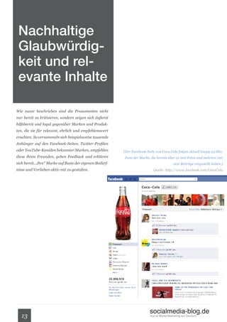 Nachhaltige
 Glaubwürdig-
 keit und rel-
 evante Inhalte

Wie zuvor beschrieben sind die Prosumenten nicht
nur bereit zu kritisieren, sondern zeigen sich äußerst
hilfsbereit und loyal gegenüber Marken und Produk-
ten, die sie für relevant, ehrlich und empfehlenswert
erachten. So versammeln sich beispielsweise tausende
Anhänger auf den Facebook-Seiten, Twitter-Profilen
oder YouTube-Kanälen bekannter Marken, empfehlen          [Der Facebook-Seite von Coca-Cola folgen aktuell knapp 23 Mio.
diese ihren Freunden, geben Feedback und erklären         Fans der Marke, die bereits über 12 000 Fotos und mehrere 100
sich bereit, „ihre“ Marke auf Basis der eigenen Bedürf-                                    000 Beiträge eingestellt haben.]
nisse und Vorlieben aktiv mit zu gestalten.                                 Quelle: http://www.facebook.com/CocaCola




                                                                          socialmedia-blog.de
   13                                                                     Social Media Marketing auf Deutsch.
 