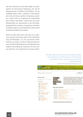 Das Social Web hat in einem hohen Maße zur Eman-
zipation der Konsumenten beigetragen, die nun ihr
Mitspracherecht an Marken und Produkten - die sie
schließlich kaufen sollen - einfordern. Unternehmen,
die sich bereits heute auf diese Veränderung einstel-
len, werden nicht nur langfristig die Zufriedenheit
ihrer Kunden sicherstellen, sondern über das aktive
Miteinbeziehen der Konsumenten in die Wertschöp-
fungskette Kosten einsparen, Transparenz und Glaub-
würdigkeit steigern sowie letztlich ihren Absatz durch
kundennahe Produkte sicherstellen.


Marken werden daher heute mehr denn je von Men-
schen gemacht und müssen diese bei der Markenbil-
dung berücksichtigen, um eine gewünschte Wahr-
nehmung zu erzielen. Aus dieser Erkenntnis leitet der
Autor und Social Media Fachmann Erik Qualman eine
treffende Abwandlung des Ausdrucks „It’s the econo-
my, stupid“ ab: „It’s a people-driven economy, stupid“.



                                                          [Die Kaffee-Haus-Kette Starbucks nutzt die Kollektivintelligenz
                                                            des Social Web und entwickelt gemeinsam mit ihren Kunden
                                                               neue Produkte und Ideen über das Crowdsourcing Portal
                                                                                                      „Starbucks My Idea“]
                                                                              Quelle: http://mystarbucksidea.force.com




                                                                         socialmedia-blog.de
   14                                                                    Social Media Marketing auf Deutsch.
 